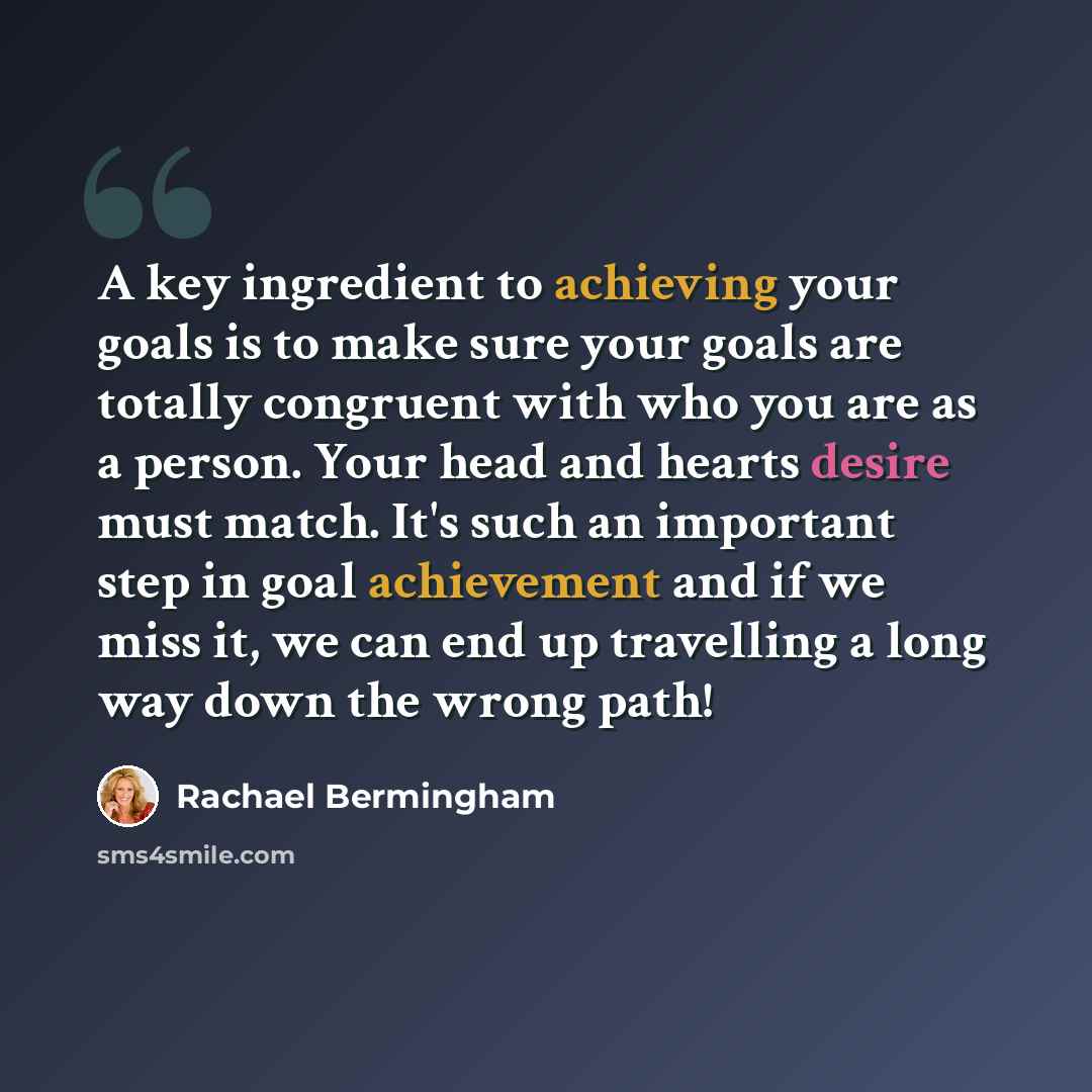 “A key ingredient to achieving your goals is to make sure your goals are totally congruent with who you are as a person. Your head and hearts desire must match. It's such an important step in goal achievement and if we miss it, we can end up travelling a long way down the wrong path!” quote by Rachael Bermingham
