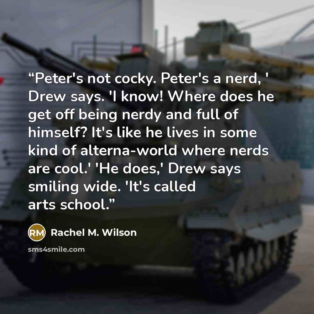 “Peter's not cocky. Peter's a nerd, ' Drew says. 'I know! Where does he get off being nerdy and full of himself? It's like he lives in some kind of alterna-world where nerds are cool.' 'He does,' Drew says smiling wide. 'It's called arts school.” quote by Rachel M. Wilson