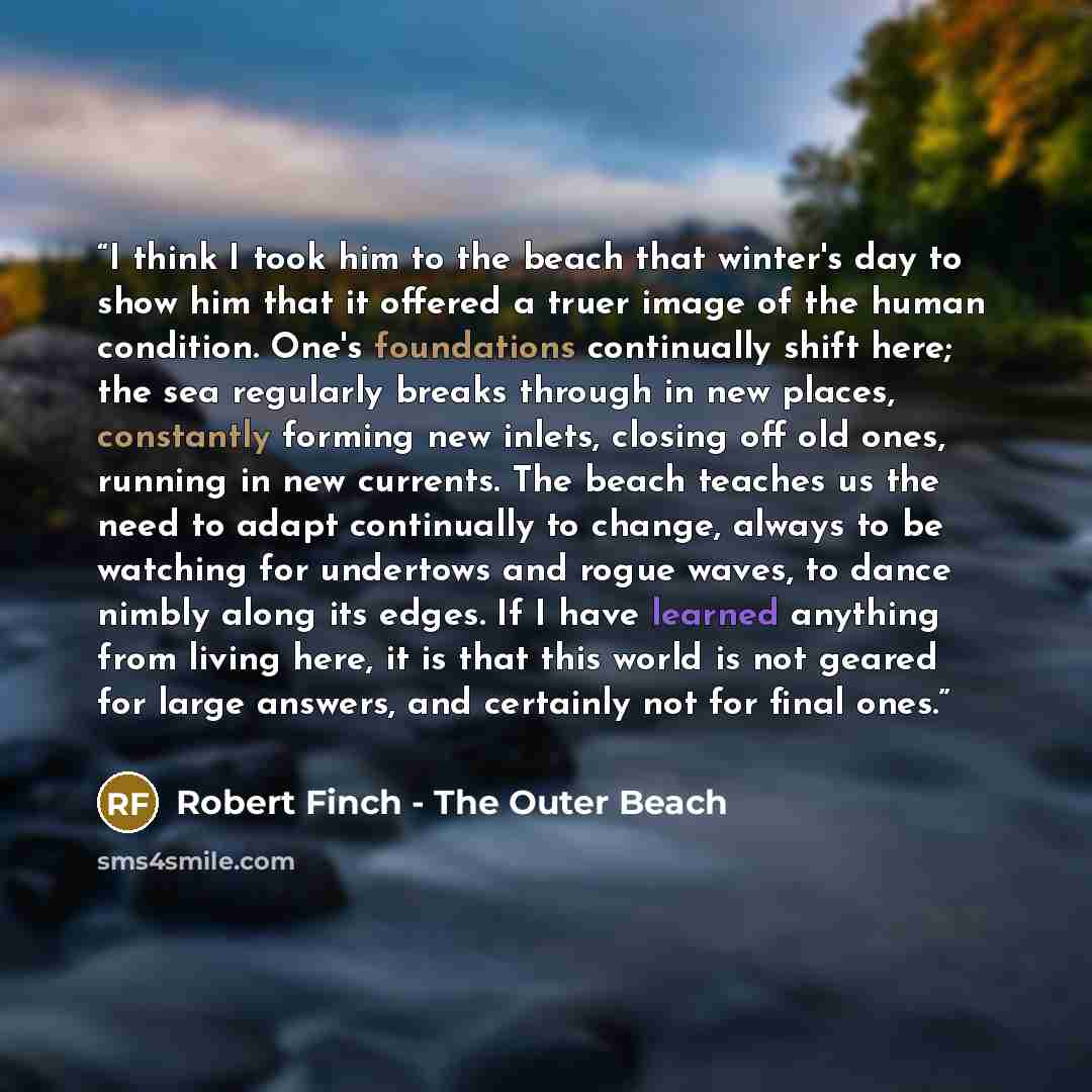 “I think I took him to the beach that winter's day to show him that it offered a truer image of the human condition. One's foundations continually shift here; the sea regularly breaks through in new places, constantly forming new inlets, closing off old ones, running in new currents. The beach…” quote by Robert Finch - The Outer Beach