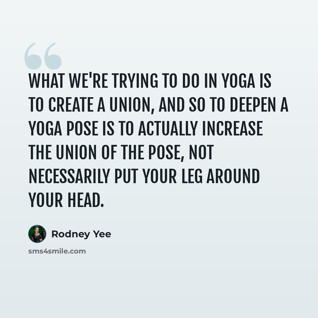 “What we're trying to do in yoga is to create a union, and so to deepen a yoga pose is to actually increase the union of the pose, not necessarily put your leg around your head.” quote by Rodney Yee
