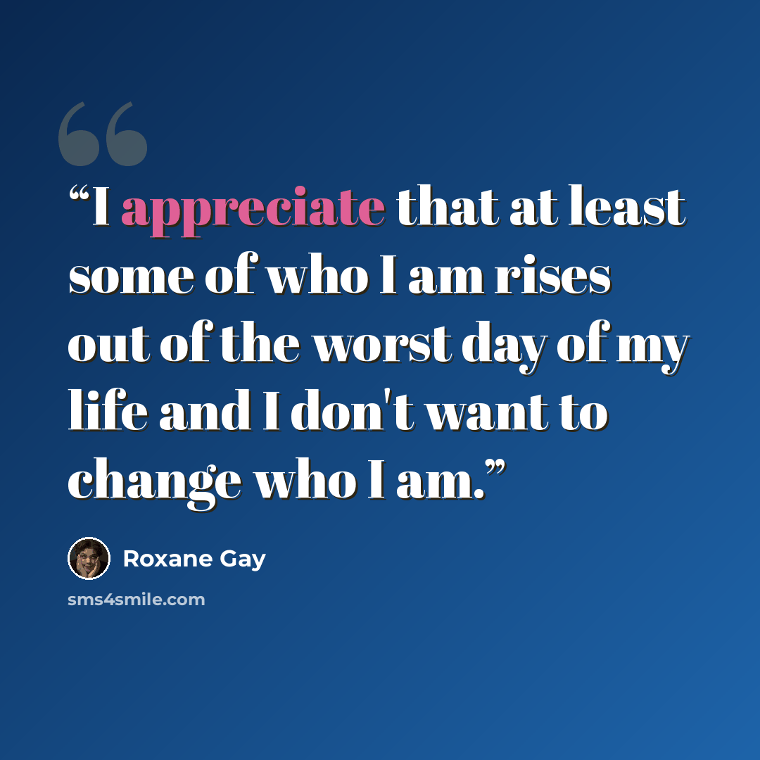 “I appreciate that at least some of who I am rises out of the worst day of my life and I don't want to change who I am.” quote by Roxane Gay