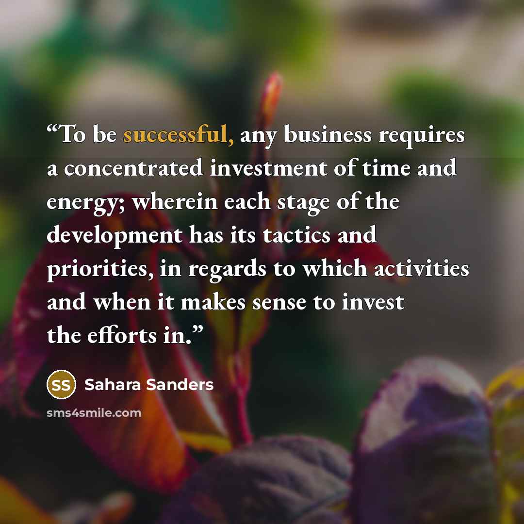 “To be successful, any business requires a concentrated investment of time and energy; wherein each stage of the development has its tactics and priorities, in regards to which activities and when it makes sense to invest the efforts in.” quote by Sahara Sanders