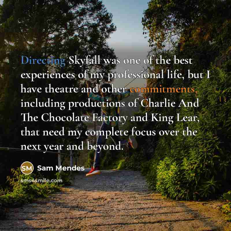“Directing Skyfall was one of the best experiences of my professional life, but I have theatre and other commitments, including productions of Charlie And The Chocolate Factory and King Lear, that need my complete focus over the next year and beyond.” quote by Sam Mendes