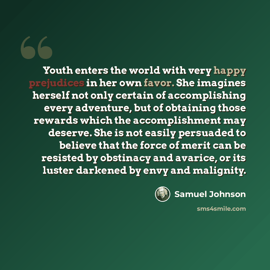 “Youth enters the world with very happy prejudices in her own favor. She imagines herself not only certain of accomplishing every adventure, but of obtaining those rewards which the accomplishment may deserve. She is not easily persuaded to believe that the force of merit can be resisted by…” quote by Samuel Johnson