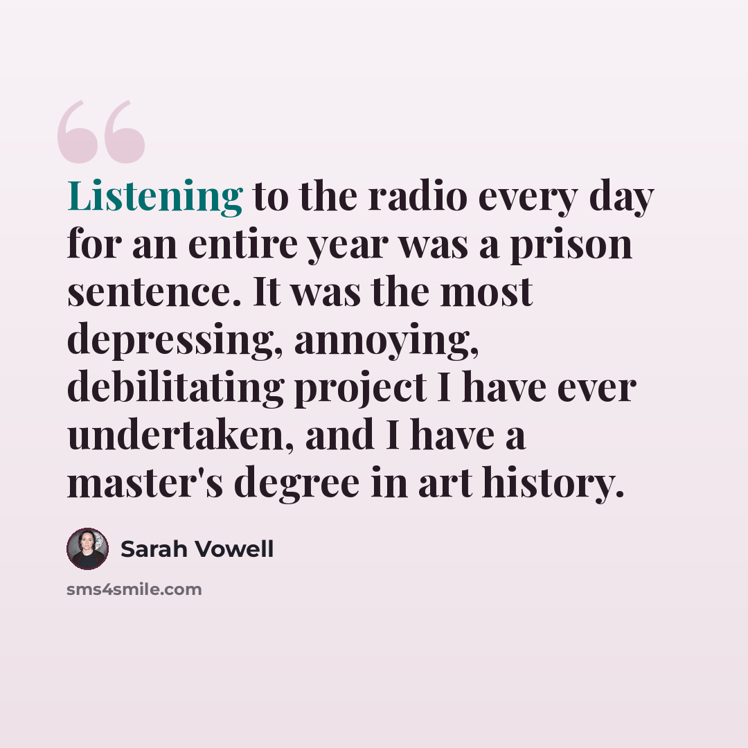 “Listening to the radio every day for an entire year was a prison sentence. It was the most depressing, annoying, debilitating project I have ever undertaken, and I have a master's degree in art history.” quote by Sarah Vowell