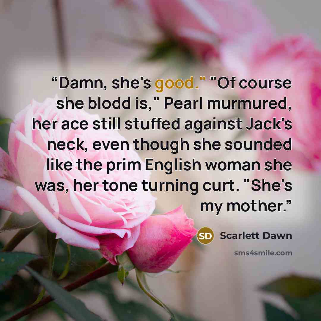 “Damn, she's good." "Of course she blodd is," Pearl murmured, her ace still stuffed against Jack's neck, even though she sounded like the prim English woman she was, her tone turning curt. "She's my mother.” quote by Scarlett Dawn