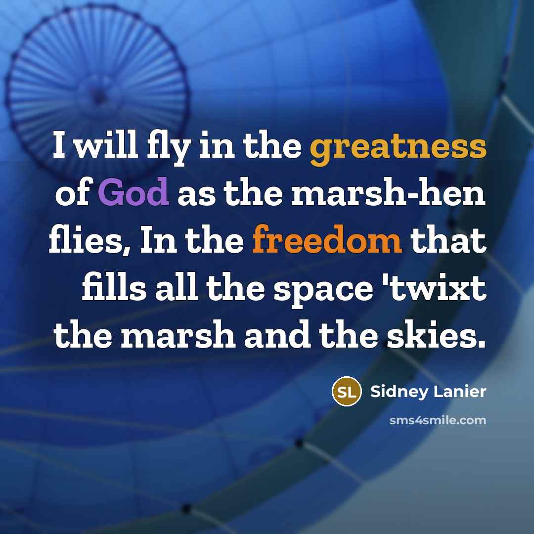 “I will fly in the greatness of God as the marsh-hen flies, In the freedom that fills all the space 'twixt the marsh and the skies.” quote by Sidney Lanier
