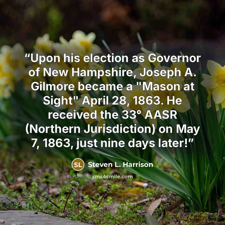 “Upon his election as Governor of New Hampshire, Joseph A. Gilmore became a "Mason at Sight" April 28, 1863. He received the 33° AASR (Northern Jurisdiction) on May 7, 1863, just nine days later!” quote by Steven L. Harrison