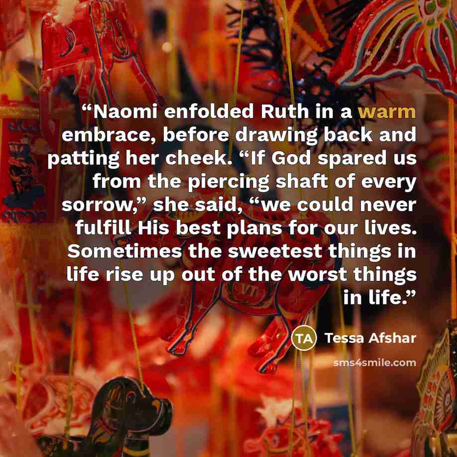 “Naomi enfolded Ruth in a warm embrace, before drawing back and patting her cheek. “If God spared us from the piercing shaft of every sorrow,” she said, “we could never fulfill His best plans for our lives. Sometimes the sweetest things in life rise up out of the worst things in life.” quote by Tessa Afshar
