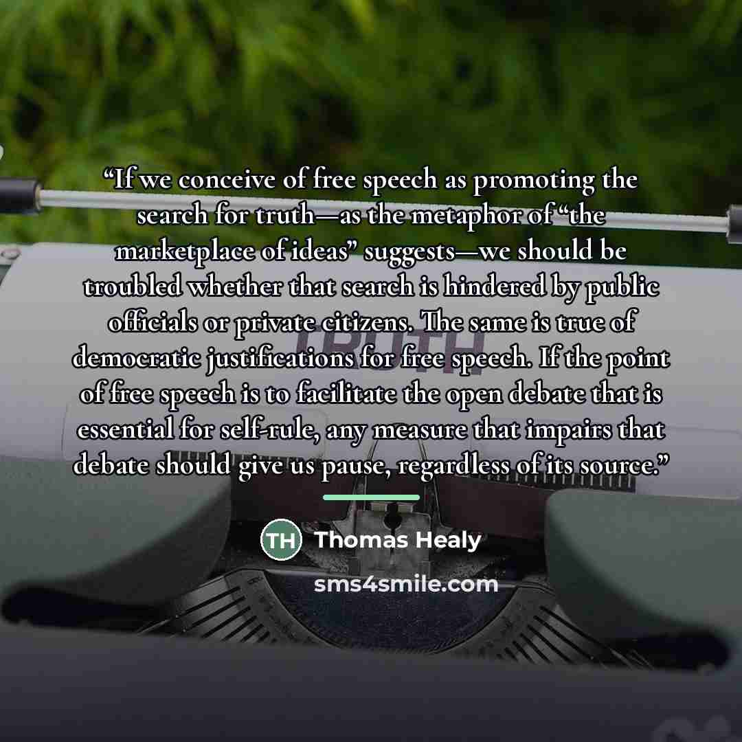 “If we conceive of free speech as promoting the search for truth—as the metaphor of “the marketplace of ideas” suggests—we should be troubled whether that search is hindered by public officials or private citizens. The same is true of democratic justifications for free speech. If the point of free…” quote by Thomas Healy
