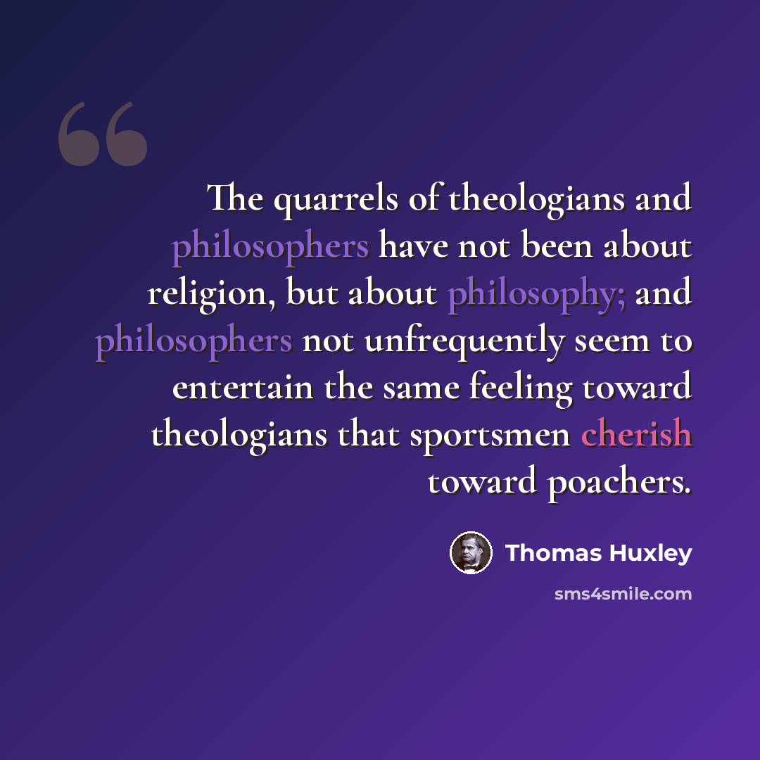 “The quarrels of theologians and philosophers have not been about religion, but about philosophy; and philosophers not unfrequently seem to entertain the same feeling toward theologians that sportsmen cherish toward poachers.” quote by Thomas Huxley