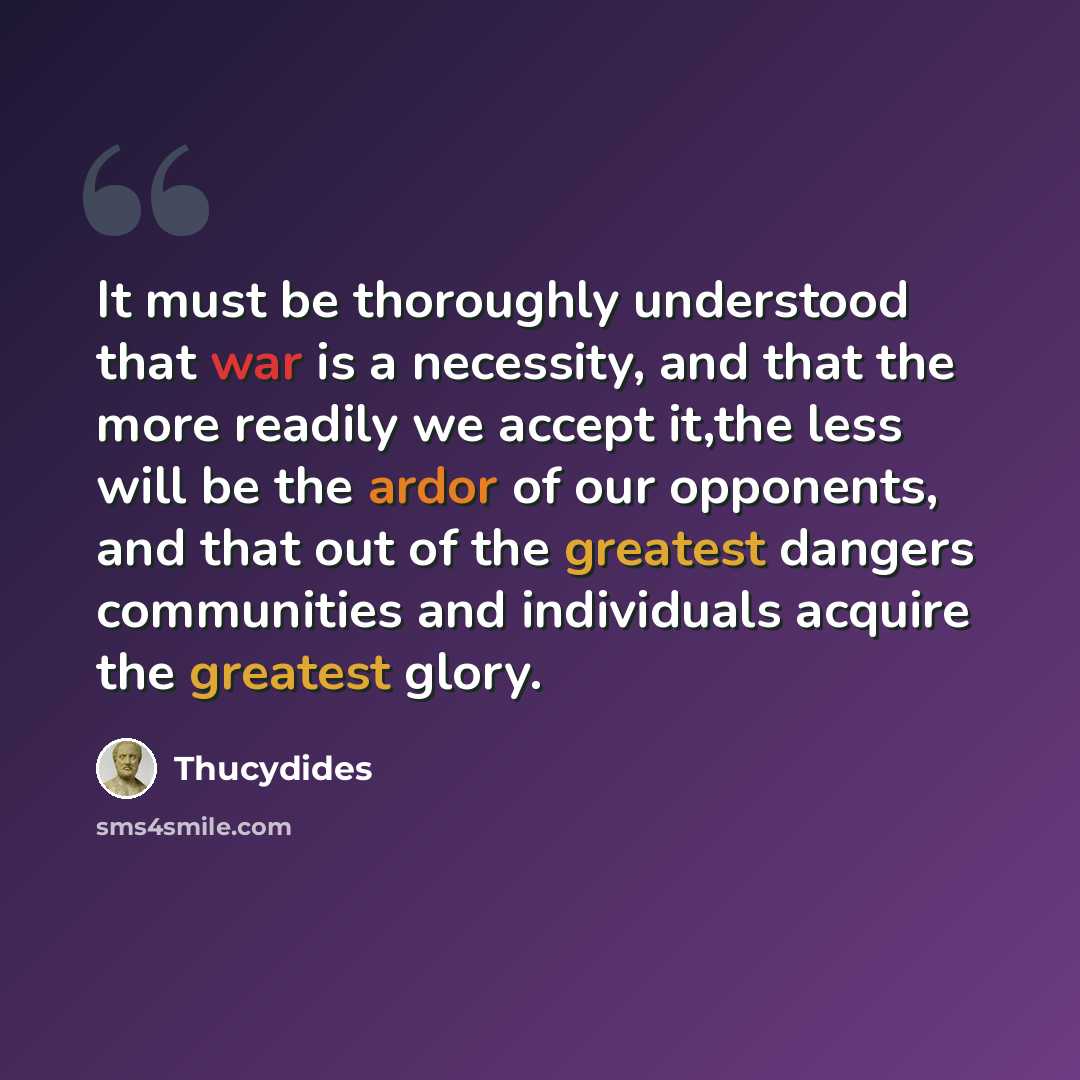 “It must be thoroughly understood that war is a necessity, and that the more readily we accept it,the less will be the ardor of our opponents, and that out of the greatest dangers communities and individuals acquire the greatest glory.” quote by Thucydides