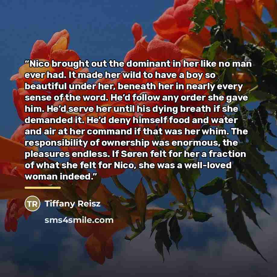 “Nico brought out the dominant in her like no man ever had. It made her wild to have a boy so beautiful under her, beneath her in nearly every sense of the word. He’d follow any order she gave him. He’d serve her until his dying breath if she demanded it. He’d deny himself food and water and air at…” quote by Tiffany Reisz