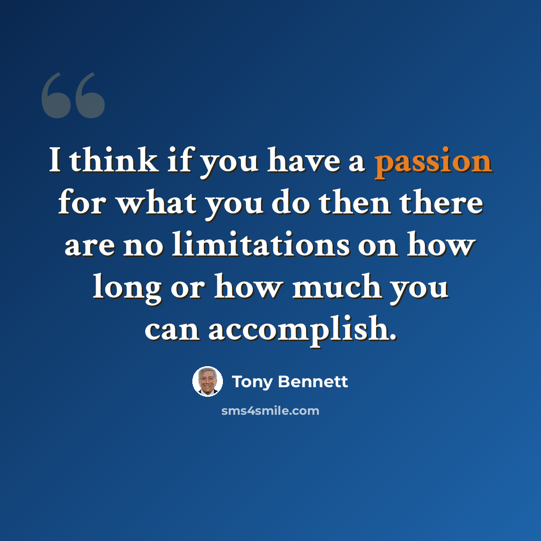 “I think if you have a passion for what you do then there are no limitations on how long or how much you can accomplish.” quote by Tony Bennett