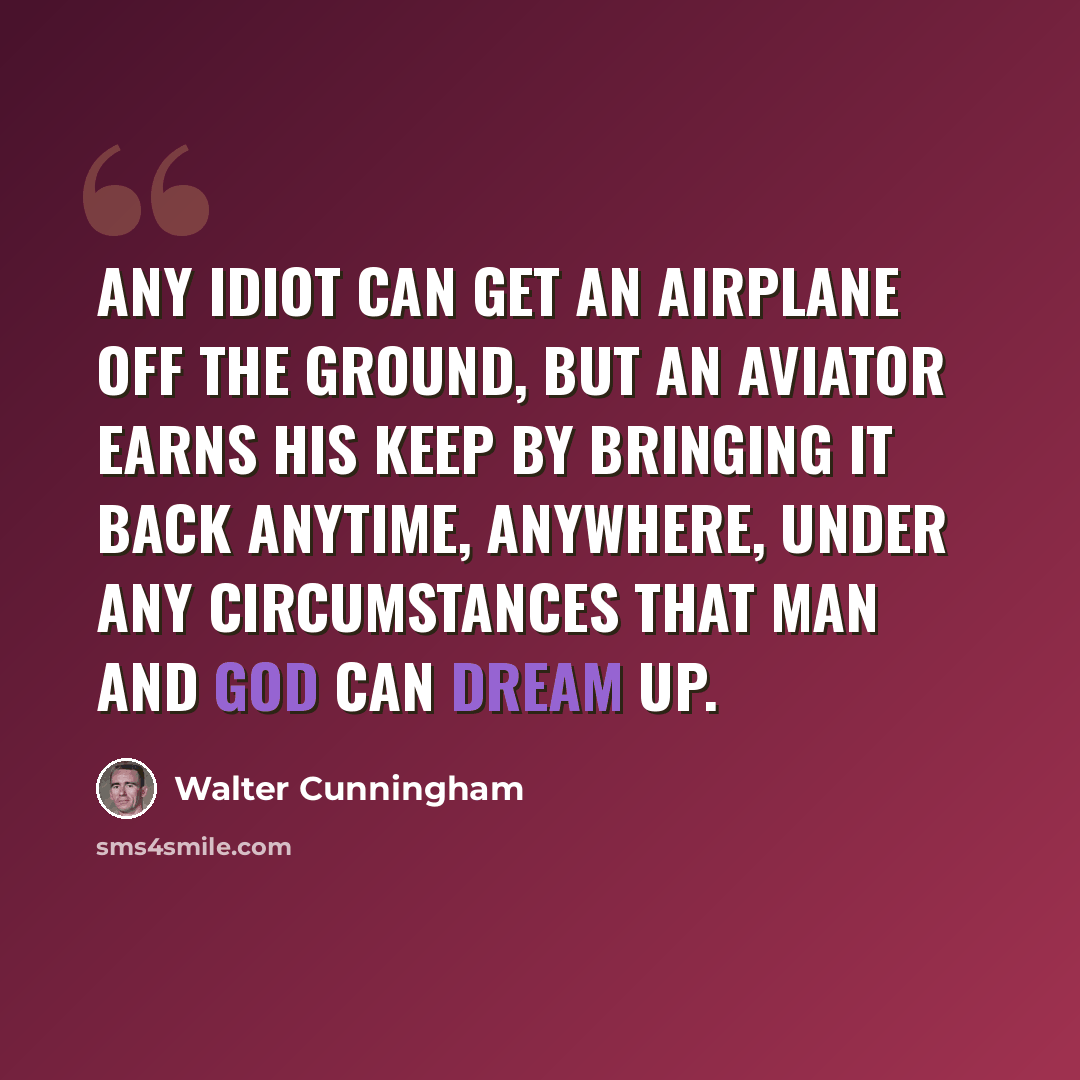 “Any idiot can get an airplane off the ground, but an aviator earns his keep by bringing it back anytime, anywhere, under any circumstances that man and God can dream up.” quote by Walter Cunningham