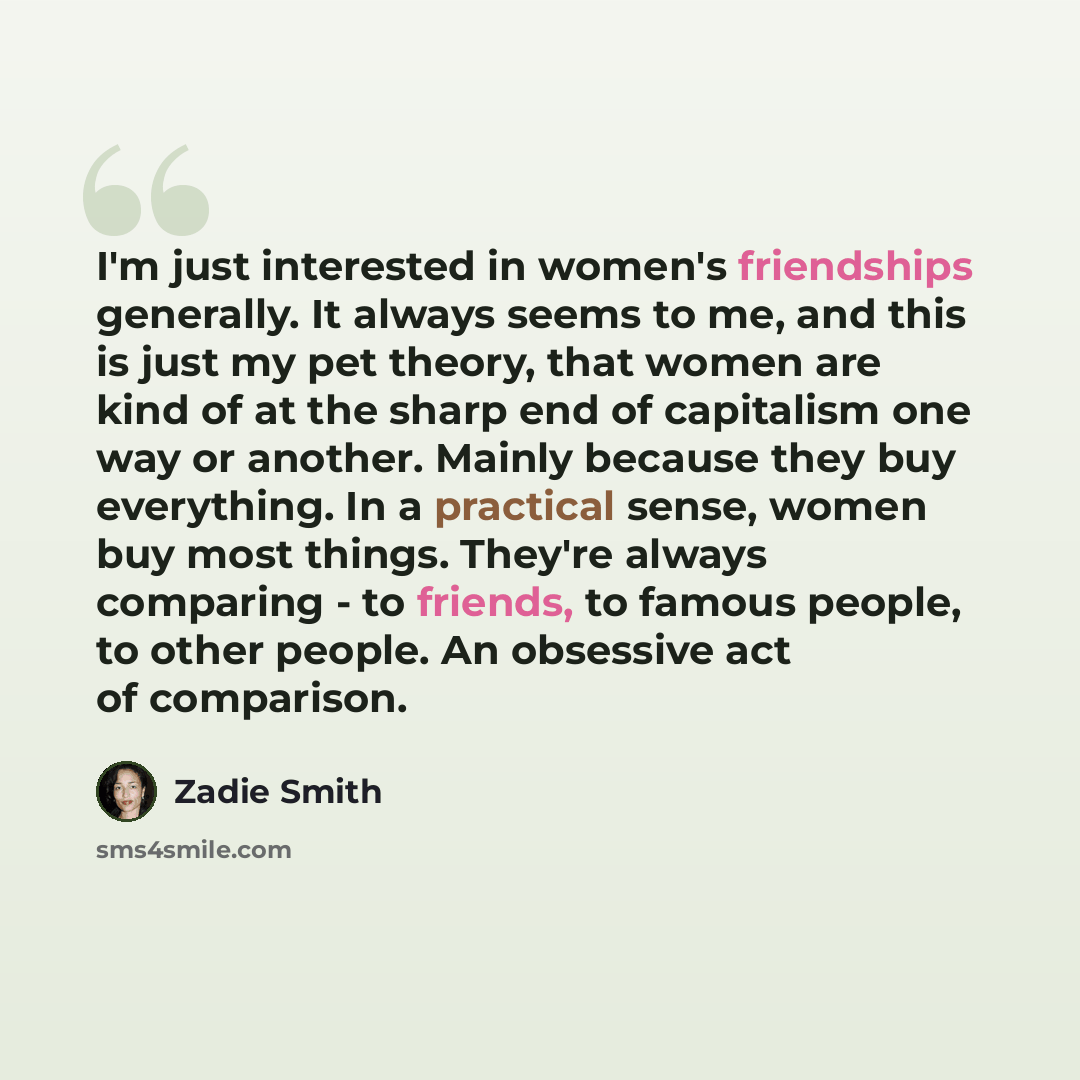 “I'm just interested in women's friendships generally. It always seems to me, and this is just my pet theory, that women are kind of at the sharp end of capitalism one way or another. Mainly because they buy everything. In a practical sense, women buy most things. They're always comparing - to…” quote by Zadie Smith