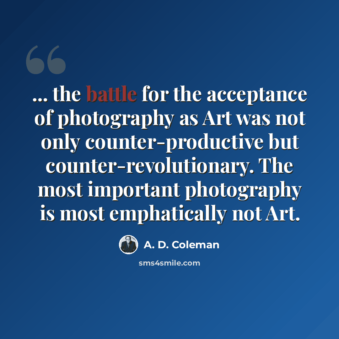 “... the battle for the acceptance of photography as Art was not only counter-productive but counter-revolutionary. The most important photography is most emphatically not Art.” quote by A. D. Coleman