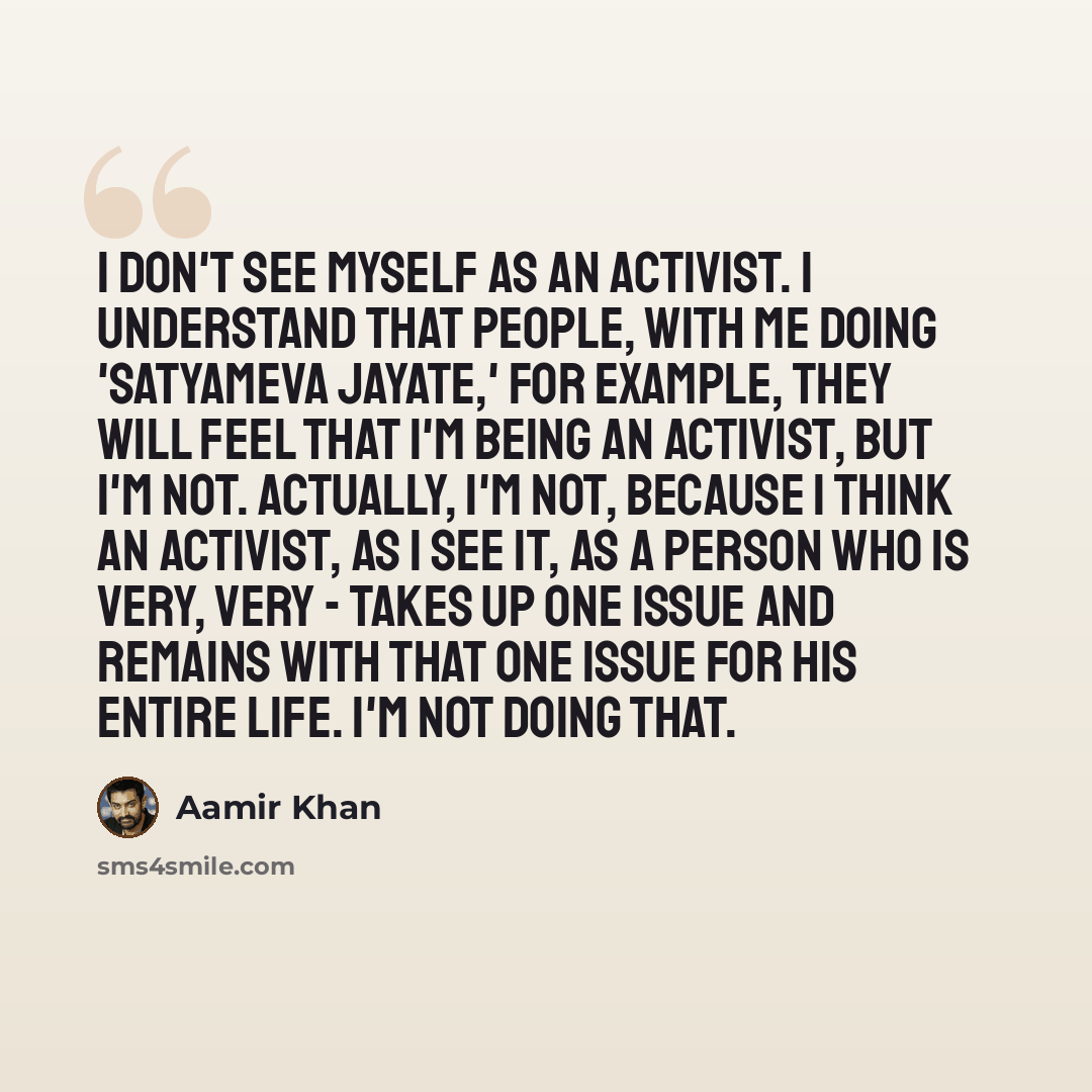 “I don't see myself as an activist. I understand that people, with me doing 'Satyameva Jayate,' for example, they will feel that I'm being an activist, but I'm not. Actually, I'm not, because I think an activist, as I see it, as a person who is very, very - takes up one issue and remains with that…” quote by Aamir Khan