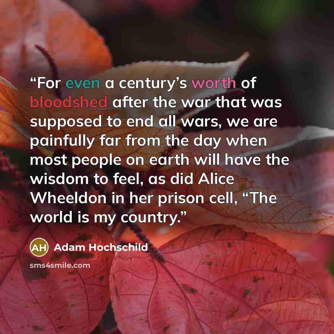 “For even a century’s worth of bloodshed after the war that was supposed to end all wars, we are painfully far from the day when most people on earth will have the wisdom to feel, as did Alice Wheeldon in her prison cell, “The world is my country.” quote by Adam Hochschild