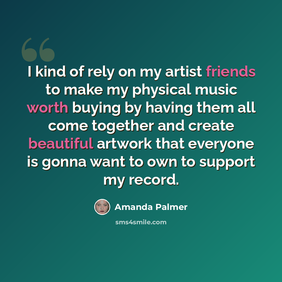 “I kind of rely on my artist friends to make my physical music worth buying by having them all come together and create beautiful artwork that everyone is gonna want to own to support my record.” quote by Amanda Palmer