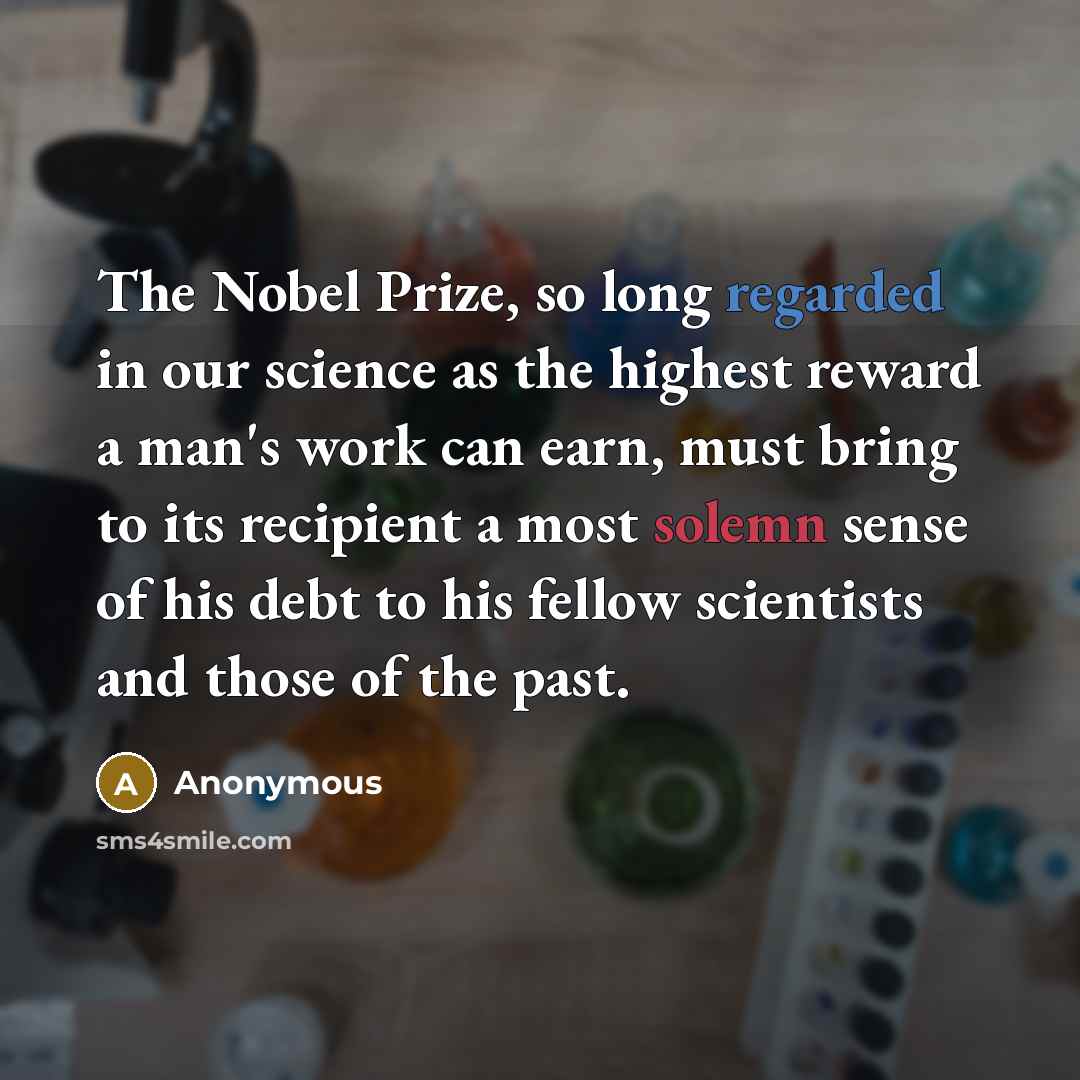 “The Nobel Prize, so long regarded in our science as the highest reward a man's work can earn, must bring to its recipient a most solemn sense of his debt to his fellow scientists and those of the past.” quote by Anonymous