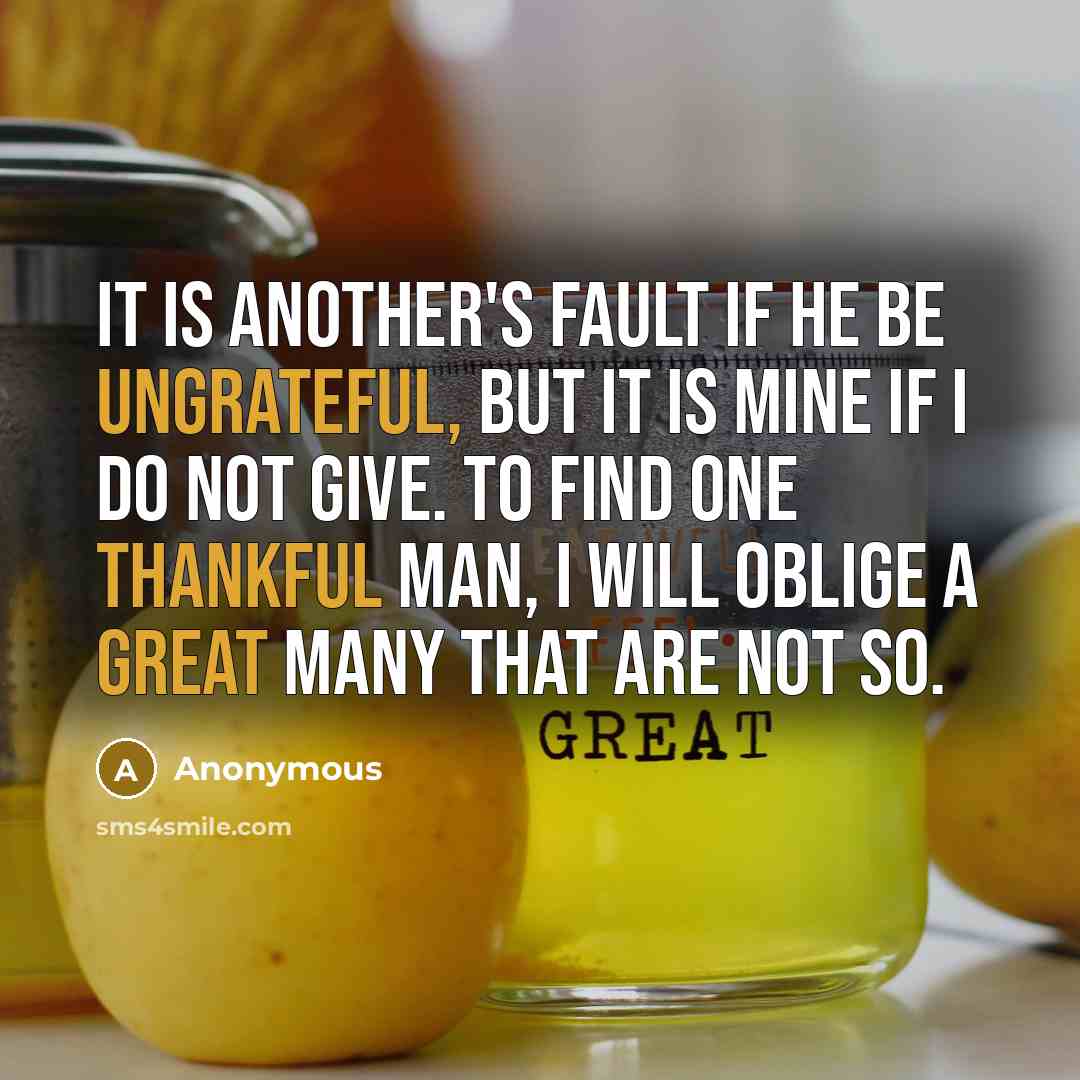“It is another's fault if he be ungrateful, but it is mine if I do not give. To find one thankful man, I will oblige a great many that are not so.” quote by Anonymous
