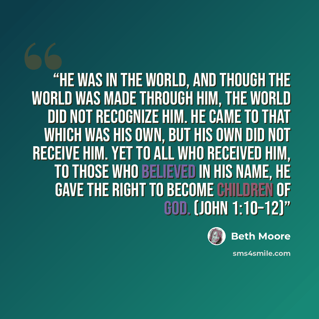 “He was in the world, and though the world was made through him, the world did not recognize him. He came to that which was his own, but his own did not receive him. Yet to all who received him, to those who believed in his name, he gave the right to become children of God. (John 1:10–12)” quote by Beth Moore