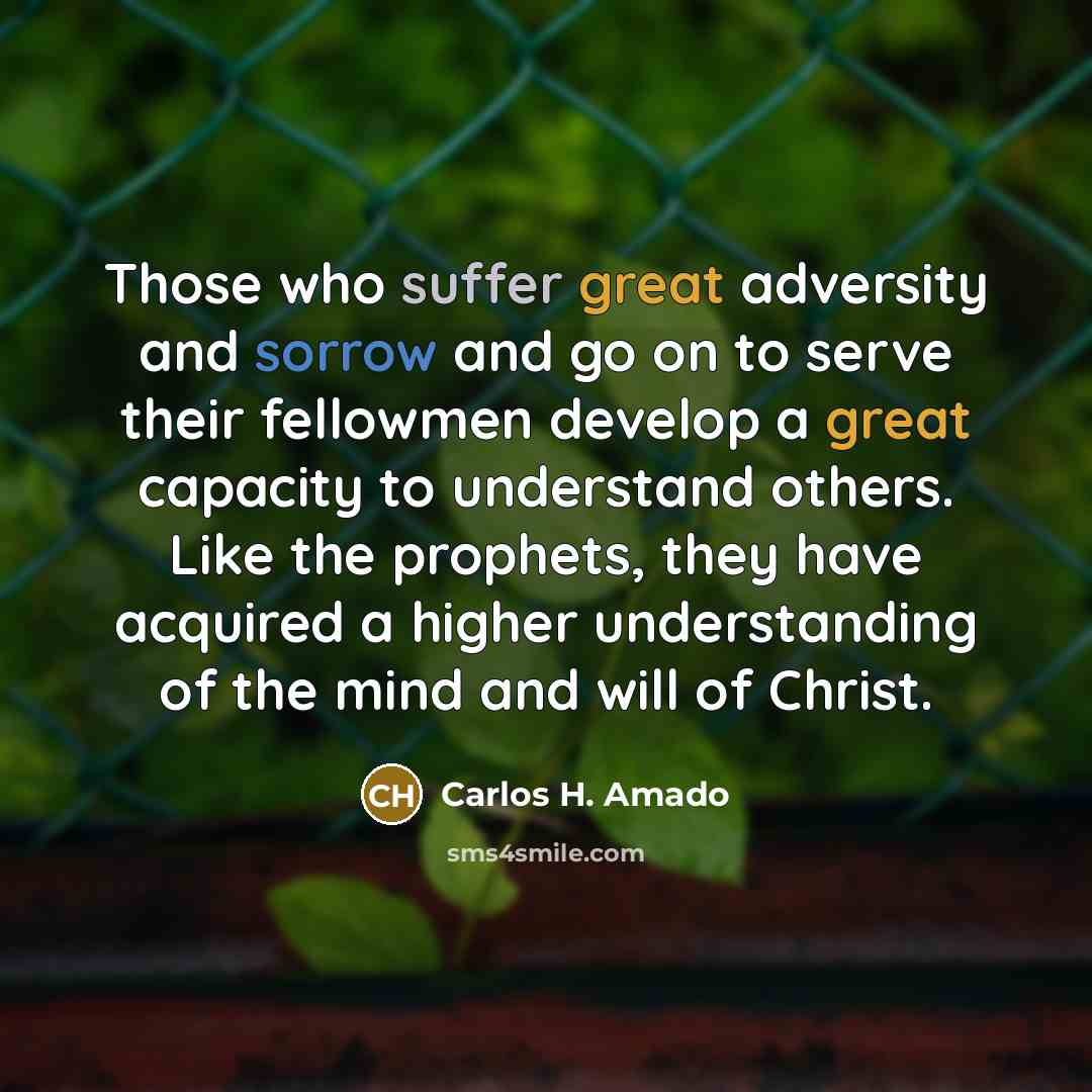 “Those who suffer great adversity and sorrow and go on to serve their fellowmen develop a great capacity to understand others. Like the prophets, they have acquired a higher understanding of the mind and will of Christ.” quote by Carlos H. Amado