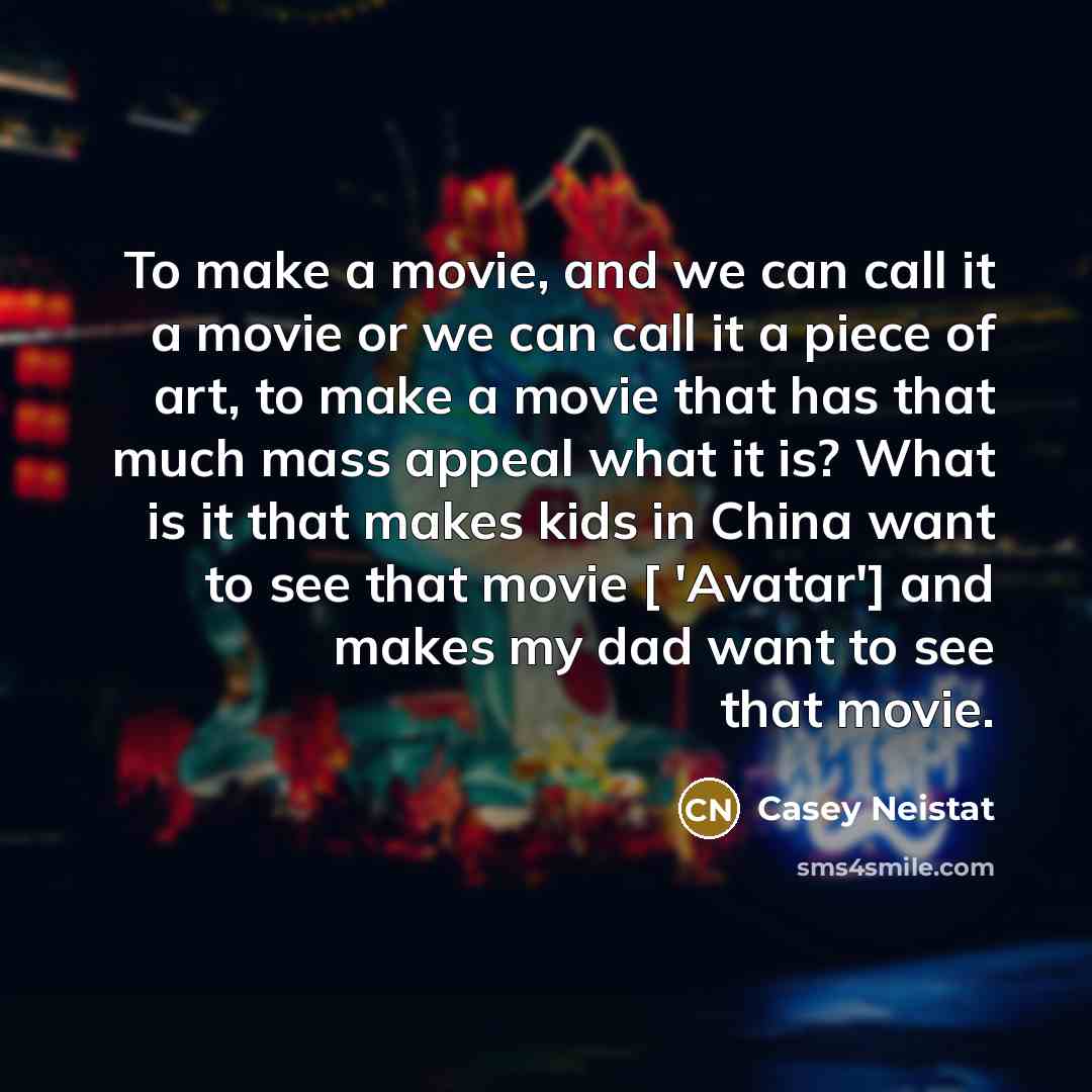 “To make a movie, and we can call it a movie or we can call it a piece of art, to make a movie that has that much mass appeal what it is? What is it that makes kids in China want to see that movie [ 'Avatar'] and makes my dad want to see that movie.” quote by Casey Neistat