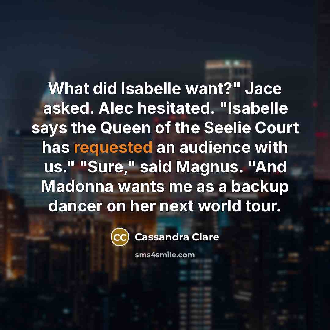 “What did Isabelle want?" Jace asked. Alec hesitated. "Isabelle says the Queen of the Seelie Court has requested an audience with us." "Sure," said Magnus. "And Madonna wants me as a backup dancer on her next world tour.” quote by Cassandra Clare