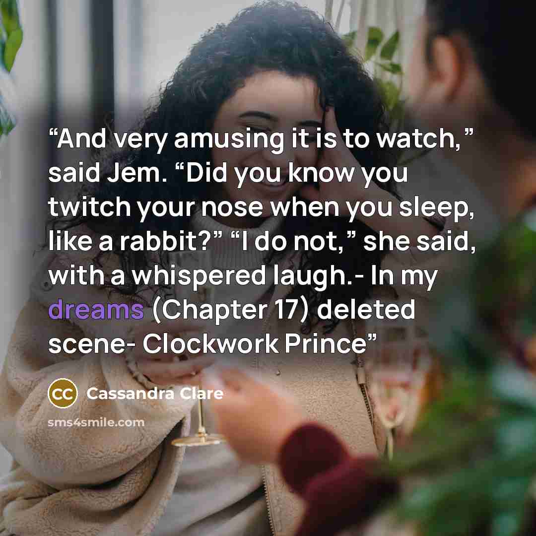 “And very amusing it is to watch,” said Jem. “Did you know you twitch your nose when you sleep, like a rabbit?” “I do not,” she said, with a whispered laugh.- In my dreams (Chapter 17) deleted scene- Clockwork Prince” quote by Cassandra Clare