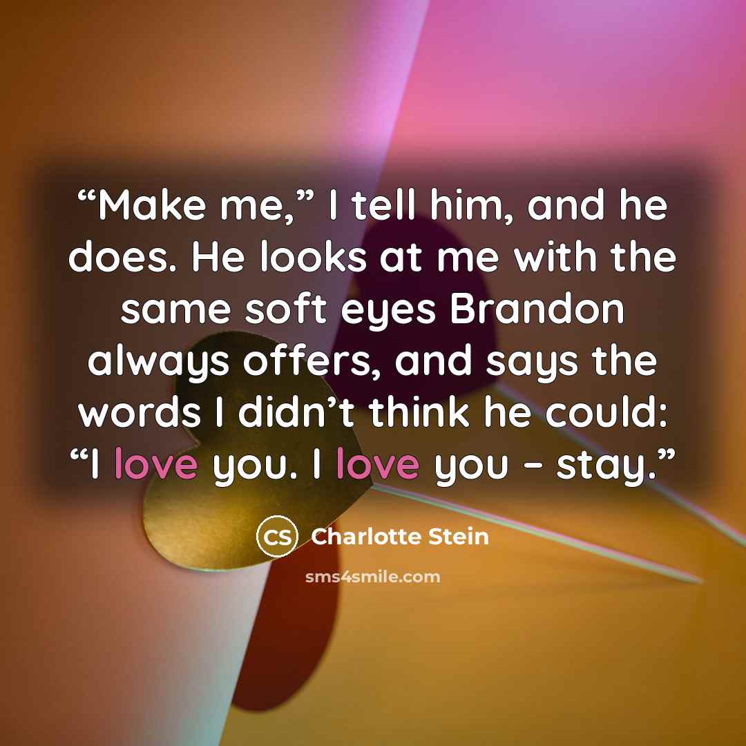 “Make me,” I tell him, and he does. He looks at me with the same soft eyes Brandon always offers, and says the words I didn’t think he could: “I love you. I love you – stay.” quote by Charlotte Stein