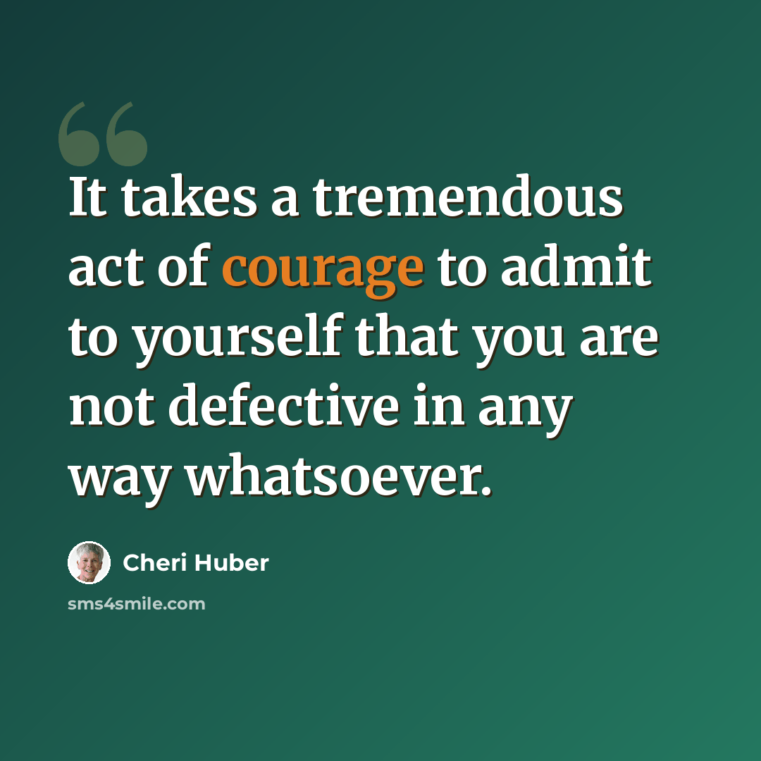 “It takes a tremen­dous act of courage to admit to your­self that you are not defec­tive in any way what­so­ever.” quote by Cheri Huber