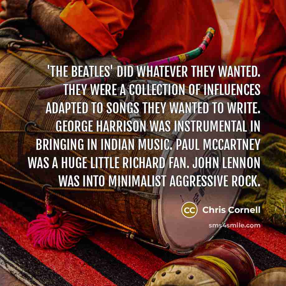 “'The Beatles' did whatever they wanted. They were a collection of influences adapted to songs they wanted to write. George Harrison was instrumental in bringing in Indian music. Paul McCartney was a huge Little Richard fan. John Lennon was into minimalist aggressive rock.” quote by Chris Cornell