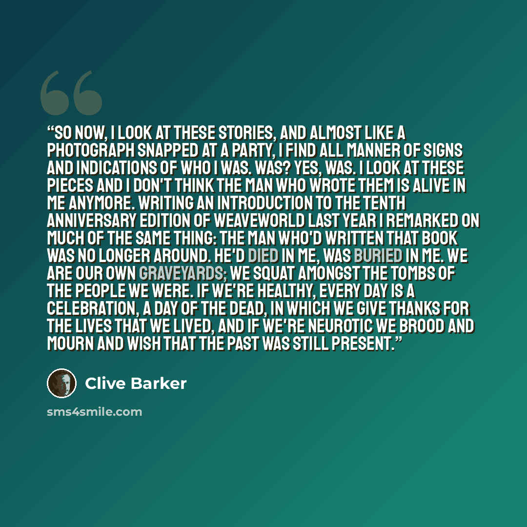 “So now, I look at these stories, and almost like a photograph snapped at a party, I find all manner of signs and indications of who I was. Was? Yes, was. I look at these pieces and I don't think the man who wrote them is alive in me anymore. Writing an introduction to the tenth anniversary edition…” quote by Clive Barker
