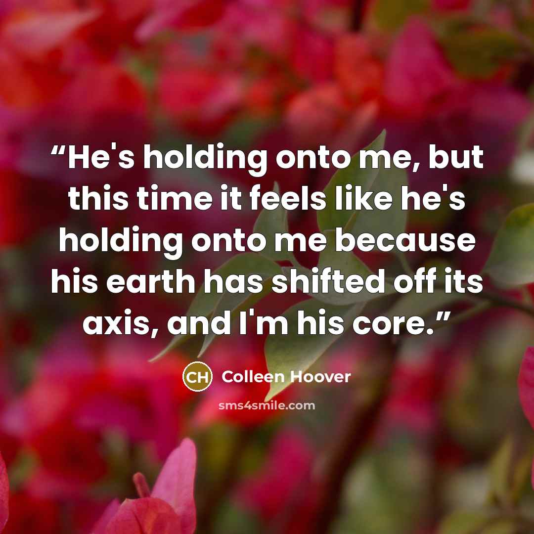 “He's holding onto me, but this time it feels like he's holding onto me because his earth has shifted off its axis, and I'm his core.” quote by Colleen Hoover