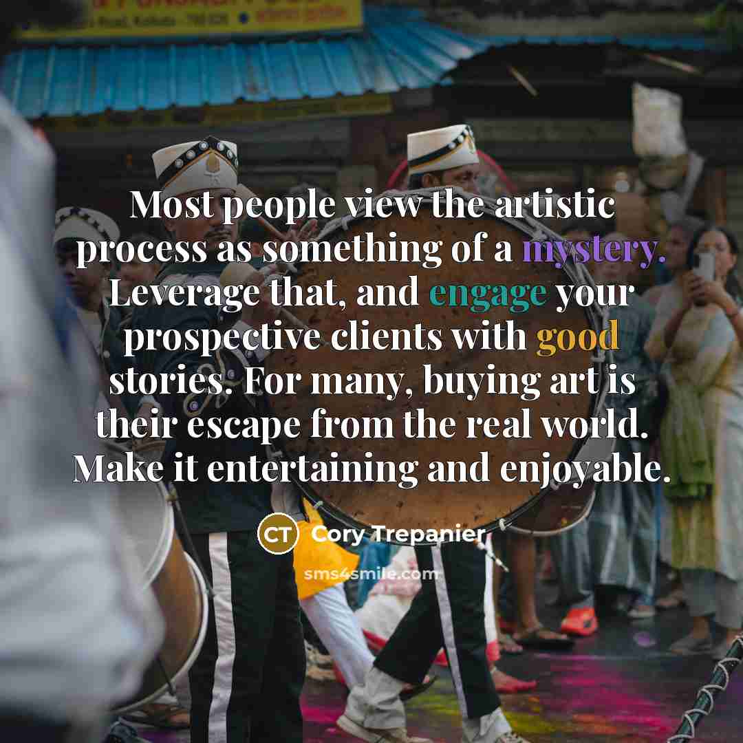 “Most people view the artistic process as something of a mystery. Leverage that, and engage your prospective clients with good stories. For many, buying art is their escape from the real world. Make it entertaining and enjoyable.” quote by Cory Trepanier