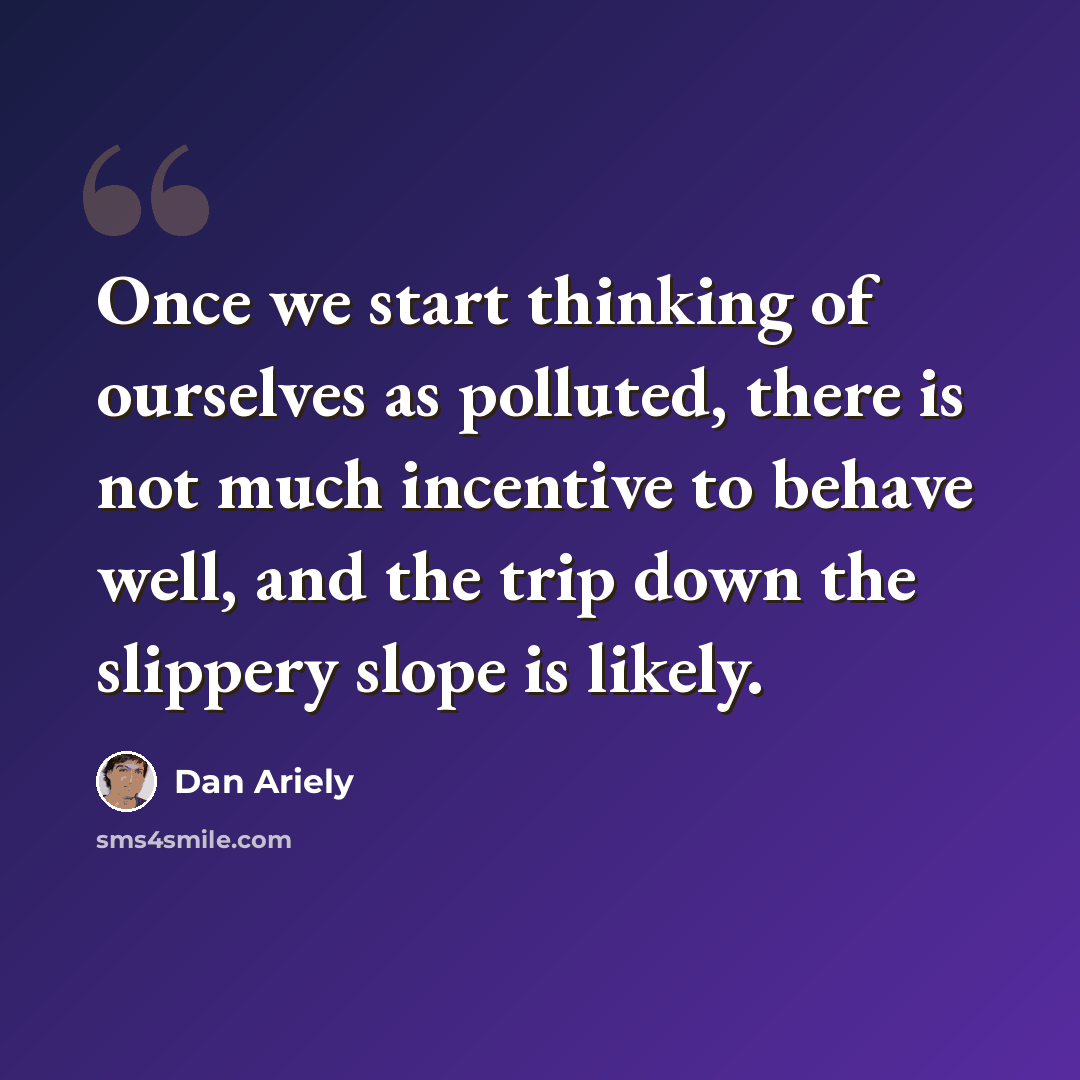 “Once we start thinking of ourselves as polluted, there is not much incentive to behave well, and the trip down the slippery slope is likely.” quote by Dan Ariely