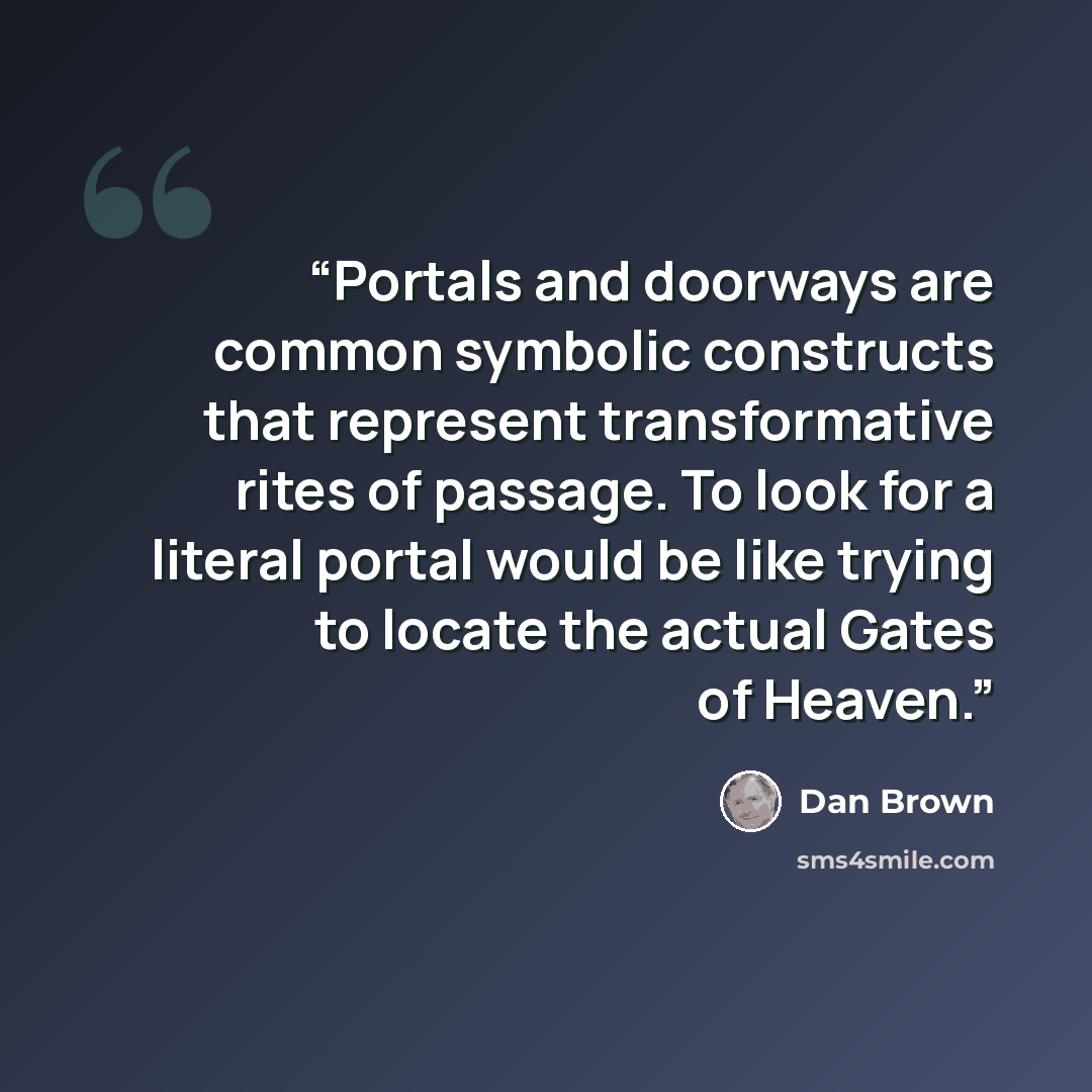“Portals and doorways are common symbolic constructs that represent transformative rites of passage. To look for a literal portal would be like trying to locate the actual Gates of Heaven.” quote by Dan Brown
