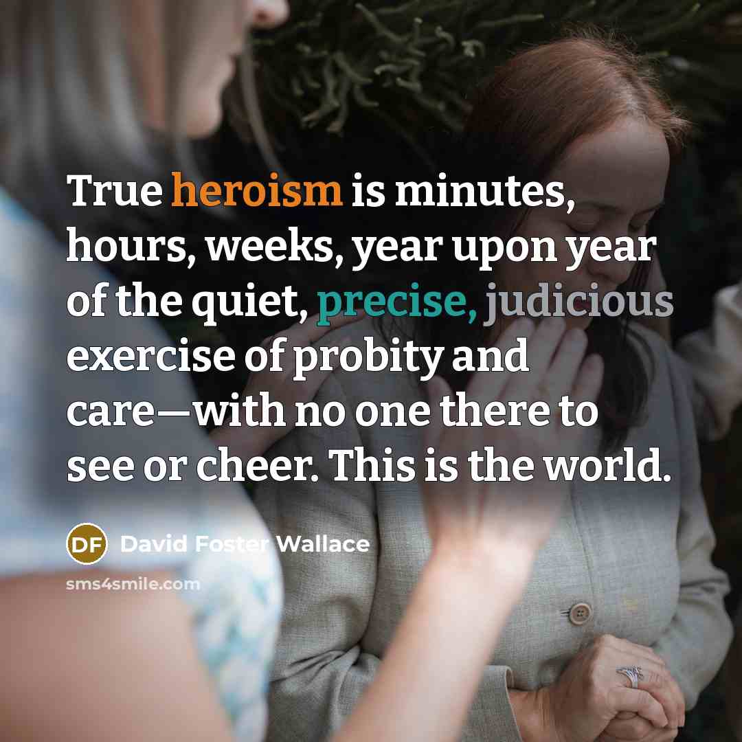 “True heroism is minutes, hours, weeks, year upon year of the quiet, precise, judicious exercise of probity and care—with no one there to see or cheer. This is the world.” quote by David Foster Wallace