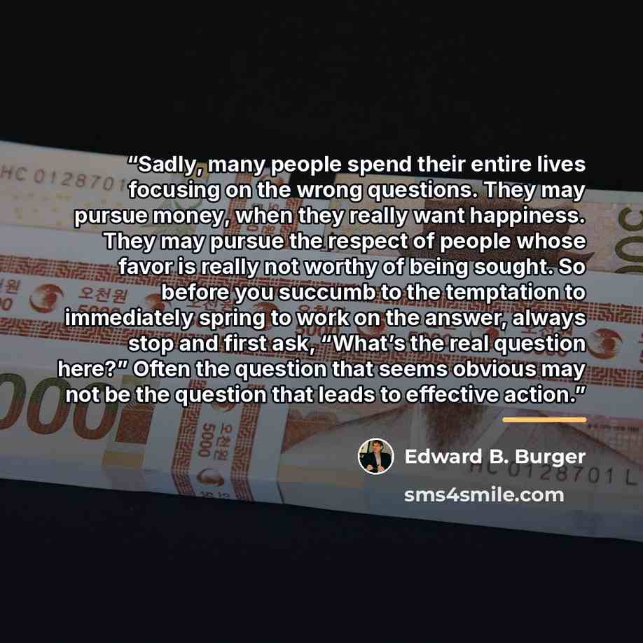 “Sadly, many people spend their entire lives focusing on the wrong questions. They may pursue money, when they really want happiness. They may pursue the respect of people whose favor is really not worthy of being sought. So before you succumb to the temptation to immediately spring to work on the…” quote by Edward B. Burger