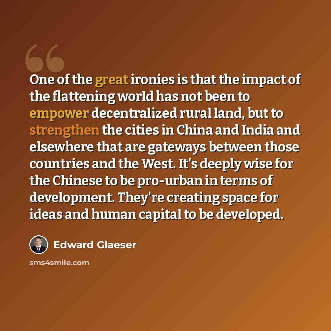 “One of the great ironies is that the impact of the flattening world has not been to empower decentralized rural land, but to strengthen the cities in China and India and elsewhere that are gateways between those countries and the West. It's deeply wise for the Chinese to be pro-urban in terms of…” quote by Edward Glaeser