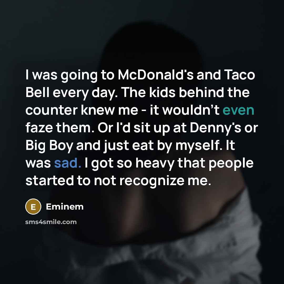 “I was going to McDonald's and Taco Bell every day. The kids behind the counter knew me - it wouldn't even faze them. Or I'd sit up at Denny's or Big Boy and just eat by myself. It was sad. I got so heavy that people started to not recognize me.” quote by Eminem