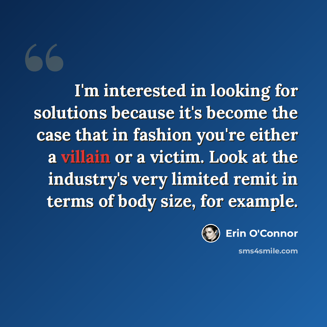 “I'm interested in looking for solutions because it's become the case that in fashion you're either a villain or a victim. Look at the industry's very limited remit in terms of body size, for example.” quote by Erin O'Connor