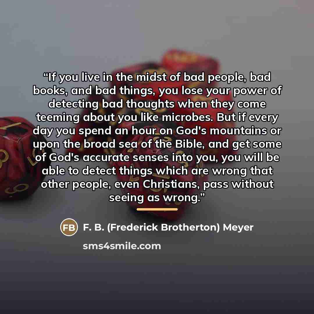 “If you live in the midst of bad people, bad books, and bad things, you lose your power of detecting bad thoughts when they come teeming about you like microbes. But if every day you spend an hour on God's mountains or upon the broad sea of the Bible, and get some of God's accurate senses into you…” quote by F. B. (Frederick Brotherton) Meyer