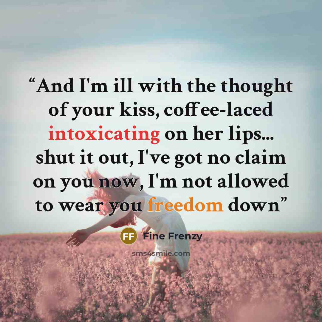 “And I'm ill with the thought of your kiss, coffee-laced intoxicating on her lips... shut it out, I've got no claim on you now, I'm not allowed to wear you freedom down” quote by Fine Frenzy