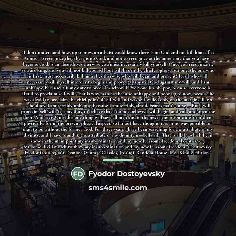 “I don’t understand how, up to now, an atheist could know there is no God and not kill himself at once. To recognize that there is no God, and not to recognize at the same time that you have become God, is an absurdity, otherwise you must necessarily kill yourself. Once you recognize it, you are…” quote by Fyodor Dostoyevsky