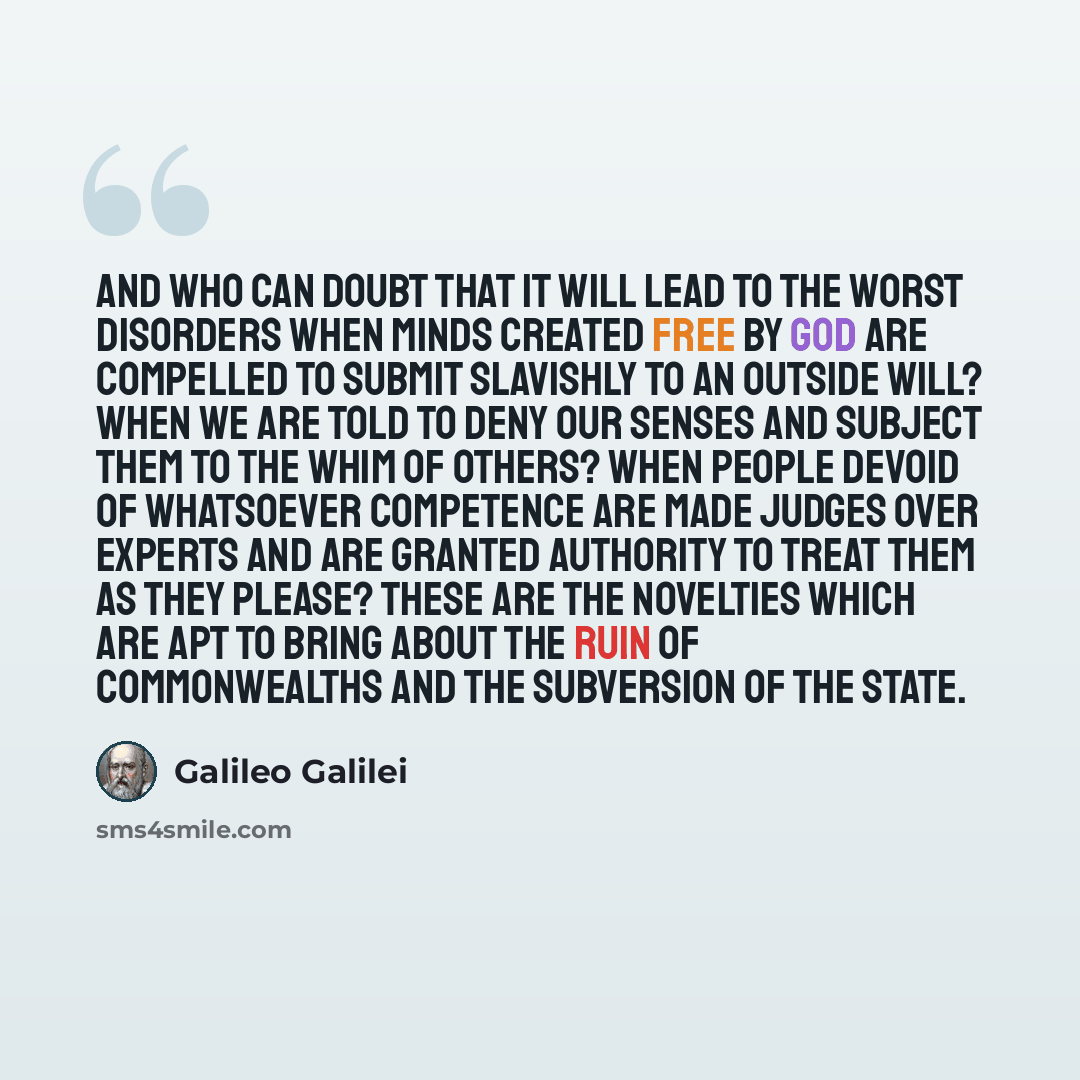 “And who can doubt that it will lead to the worst disorders when minds created free by God are compelled to submit slavishly to an outside will? When we are told to deny our senses and subject them to the whim of others? When people devoid of whatsoever competence are made judges over experts and…” quote by Galileo Galilei