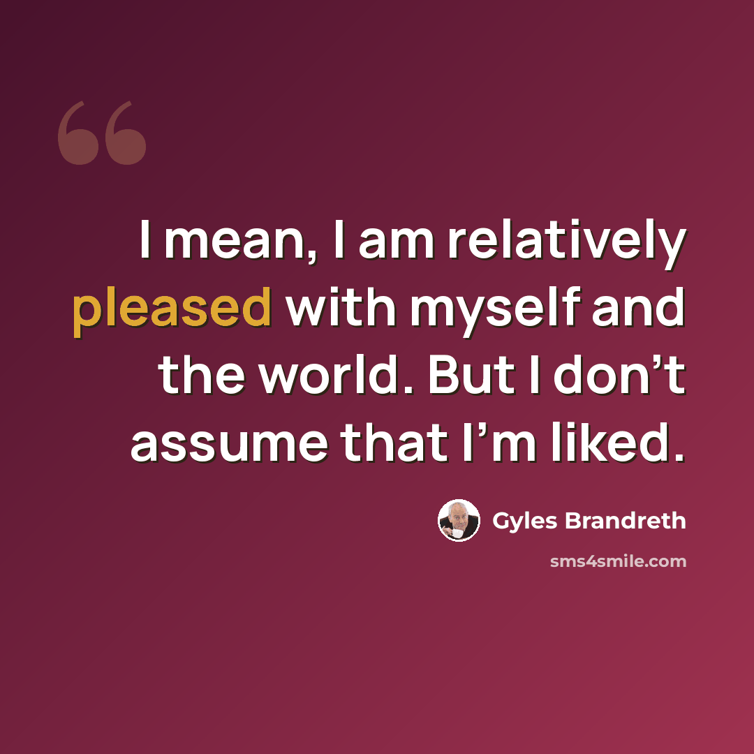 “I mean, I am relatively pleased with myself and the world. But I don't assume that I'm liked.” quote by Gyles Brandreth