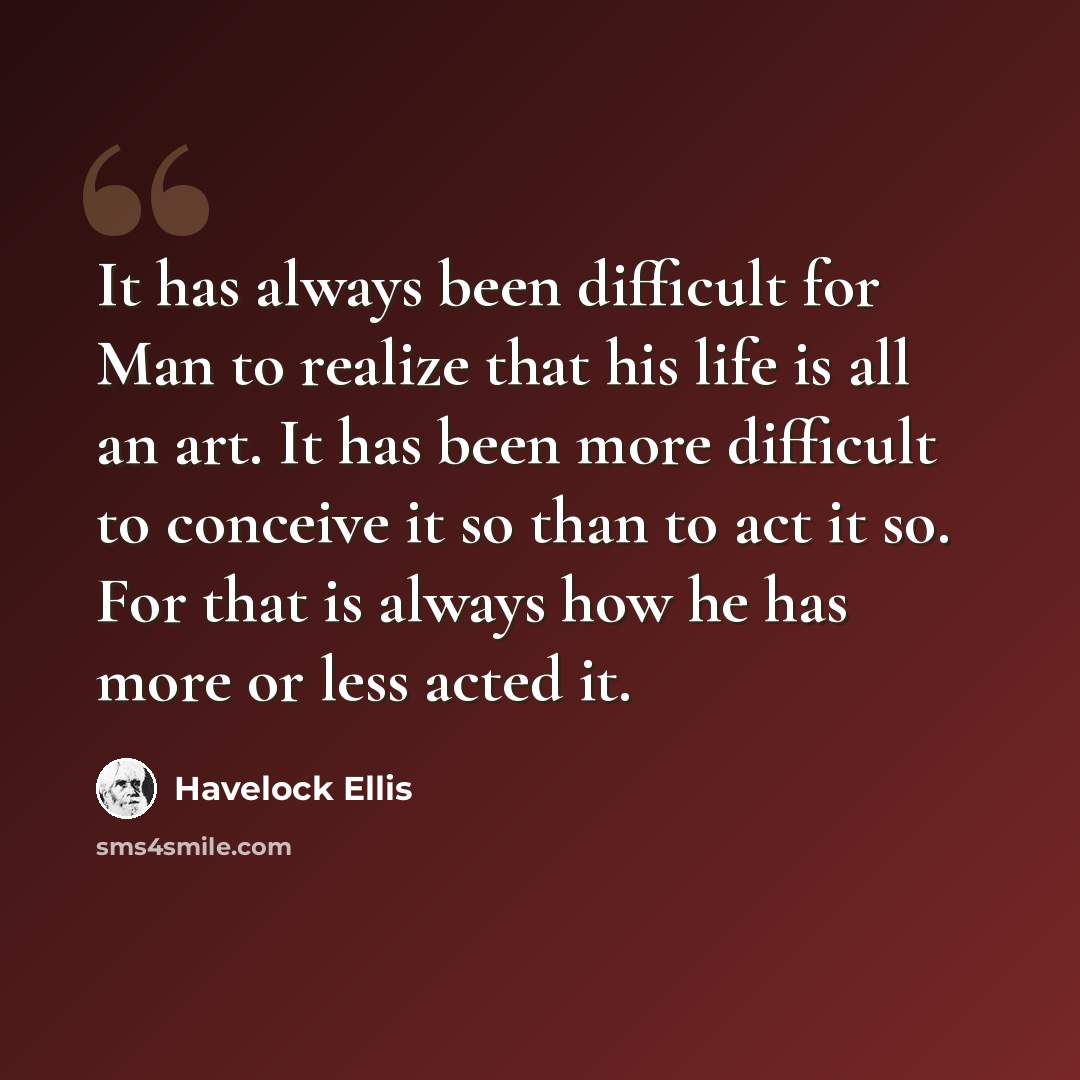 “It has always been difficult for Man to realize that his life is all an art. It has been more difficult to conceive it so than to act it so. For that is always how he has more or less acted it.” quote by Havelock Ellis